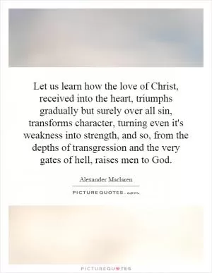 Let us learn how the love of Christ, received into the heart, triumphs gradually but surely over all sin, transforms character, turning even it's weakness into strength, and so, from the depths of transgression and the very gates of hell, raises men to God Picture Quote #1