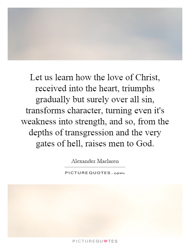 Let us learn how the love of Christ, received into the heart, triumphs gradually but surely over all sin, transforms character, turning even it's weakness into strength, and so, from the depths of transgression and the very gates of hell, raises men to God Picture Quote #1