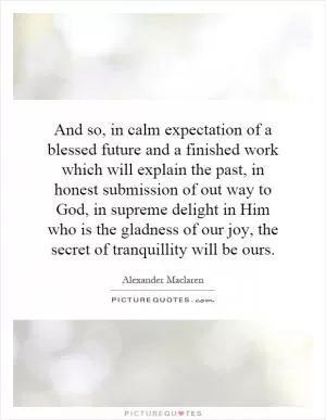 And so, in calm expectation of a blessed future and a finished work which will explain the past, in honest submission of out way to God, in supreme delight in Him who is the gladness of our joy, the secret of tranquillity will be ours Picture Quote #1