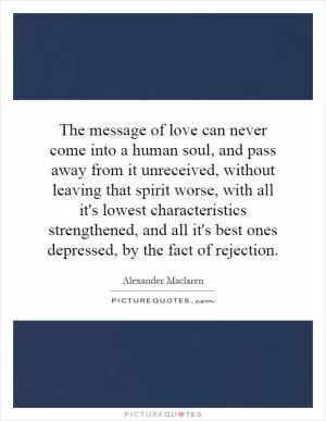 The message of love can never come into a human soul, and pass away from it unreceived, without leaving that spirit worse, with all it's lowest characteristics strengthened, and all it's best ones depressed, by the fact of rejection Picture Quote #1