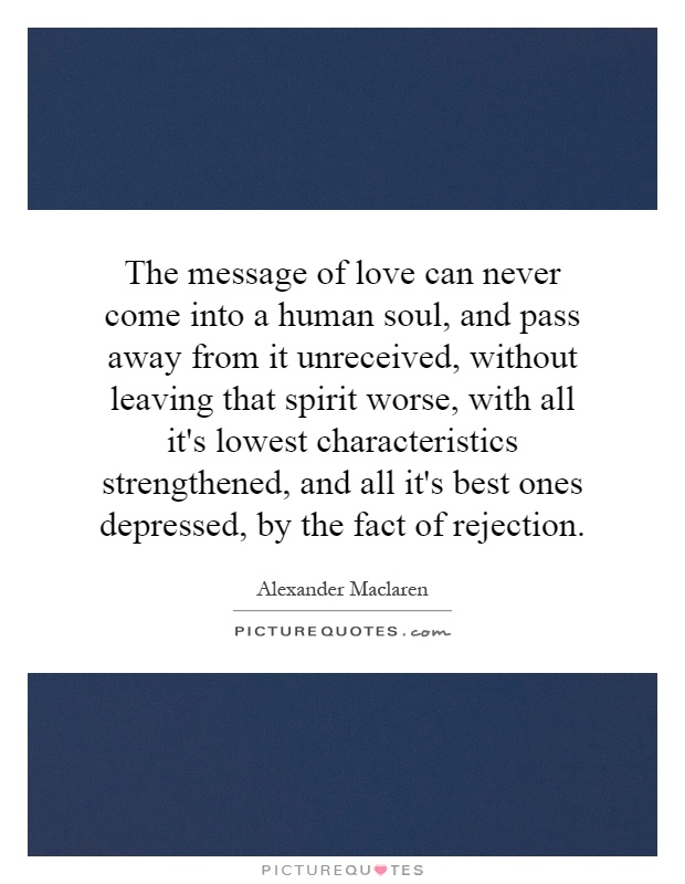 The message of love can never come into a human soul, and pass away from it unreceived, without leaving that spirit worse, with all it's lowest characteristics strengthened, and all it's best ones depressed, by the fact of rejection Picture Quote #1