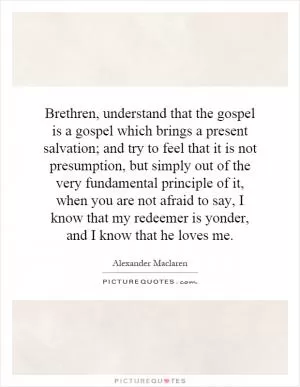 Brethren, understand that the gospel is a gospel which brings a present salvation; and try to feel that it is not presumption, but simply out of the very fundamental principle of it, when you are not afraid to say, I know that my redeemer is yonder, and I know that he loves me Picture Quote #1