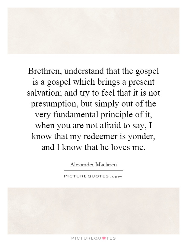 Brethren, understand that the gospel is a gospel which brings a present salvation; and try to feel that it is not presumption, but simply out of the very fundamental principle of it, when you are not afraid to say, I know that my redeemer is yonder, and I know that he loves me Picture Quote #1