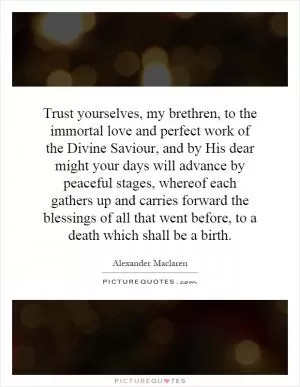 Trust yourselves, my brethren, to the immortal love and perfect work of the Divine Saviour, and by His dear might your days will advance by peaceful stages, whereof each gathers up and carries forward the blessings of all that went before, to a death which shall be a birth Picture Quote #1