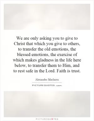 We are only asking you to give to Christ that which you give to others, to transfer the old emotions, the blessed emotions, the exercise of which makes gladness in the life here below, to transfer them to Him, and to rest safe in the Lord. Faith is trust Picture Quote #1