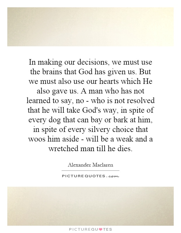 In making our decisions, we must use the brains that God has given us. But we must also use our hearts which He also gave us. A man who has not learned to say, no - who is not resolved that he will take God's way, in spite of every dog that can bay or bark at him, in spite of every silvery choice that woos him aside - will be a weak and a wretched man till he dies Picture Quote #1