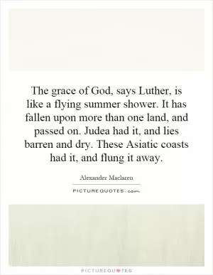 The grace of God, says Luther, is like a flying summer shower. It has fallen upon more than one land, and passed on. Judea had it, and lies barren and dry. These Asiatic coasts had it, and flung it away Picture Quote #1