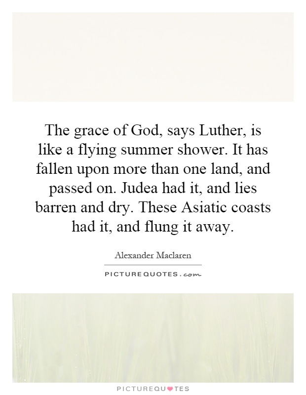 The grace of God, says Luther, is like a flying summer shower. It has fallen upon more than one land, and passed on. Judea had it, and lies barren and dry. These Asiatic coasts had it, and flung it away Picture Quote #1