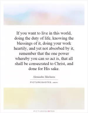 If you want to live in this world, doing the duty of life, knowing the blessings of it, doing your work heartily, and yet not absorbed by it, remember that the one power whereby you can so act is, that all shall be consecrated to Christ, and done for His sake Picture Quote #1