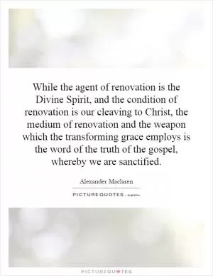 While the agent of renovation is the Divine Spirit, and the condition of renovation is our cleaving to Christ, the medium of renovation and the weapon which the transforming grace employs is the word of the truth of the gospel, whereby we are sanctified Picture Quote #1