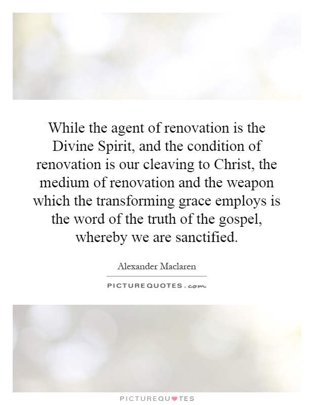 While the agent of renovation is the Divine Spirit, and the condition of renovation is our cleaving to Christ, the medium of renovation and the weapon which the transforming grace employs is the word of the truth of the gospel, whereby we are sanctified Picture Quote #1