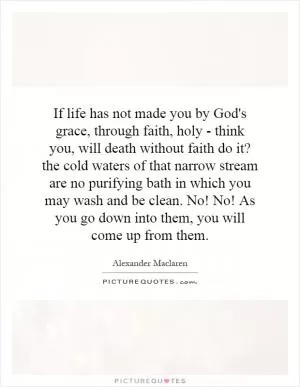 If life has not made you by God's grace, through faith, holy - think you, will death without faith do it? the cold waters of that narrow stream are no purifying bath in which you may wash and be clean. No! No! As you go down into them, you will come up from them Picture Quote #1