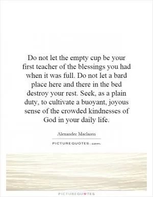 Do not let the empty cup be your first teacher of the blessings you had when it was full. Do not let a bard place here and there in the bed destroy your rest. Seek, as a plain duty, to cultivate a buoyant, joyous sense of the crowded kindnesses of God in your daily life Picture Quote #1
