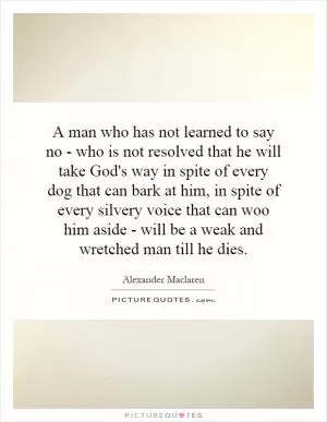 A man who has not learned to say no - who is not resolved that he will take God's way in spite of every dog that can bark at him, in spite of every silvery voice that can woo him aside - will be a weak and wretched man till he dies Picture Quote #1