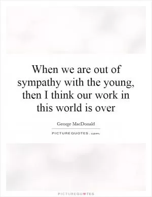 When we are out of sympathy with the young, then I think our work in this world is over Picture Quote #1