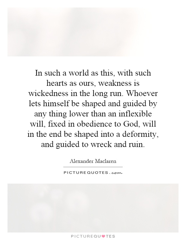 In such a world as this, with such hearts as ours, weakness is wickedness in the long run. Whoever lets himself be shaped and guided by any thing lower than an inflexible will, fixed in obedience to God, will in the end be shaped into a deformity, and guided to wreck and ruin Picture Quote #1