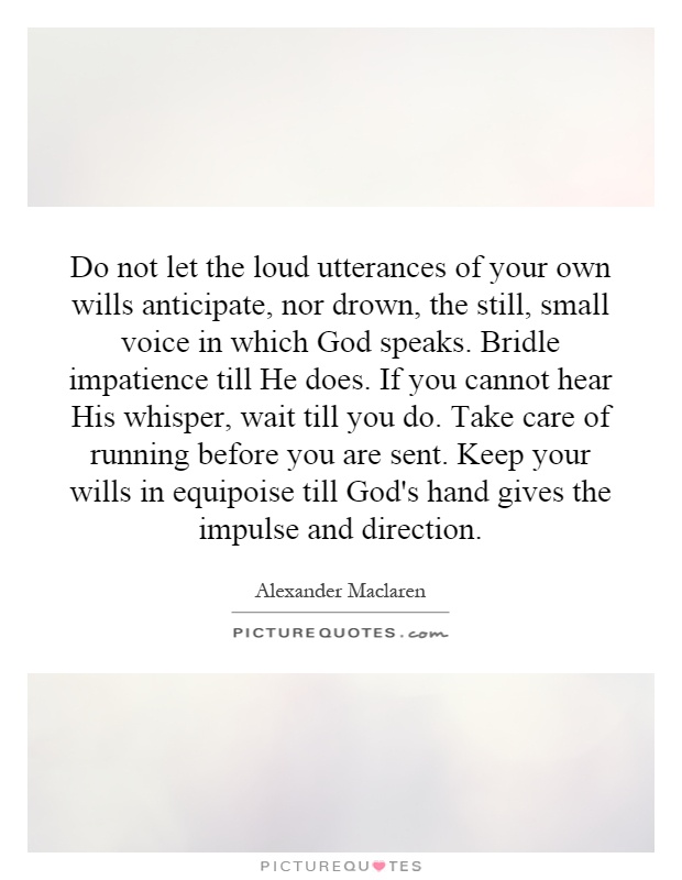 Do not let the loud utterances of your own wills anticipate, nor drown, the still, small voice in which God speaks. Bridle impatience till He does. If you cannot hear His whisper, wait till you do. Take care of running before you are sent. Keep your wills in equipoise till God's hand gives the impulse and direction Picture Quote #1