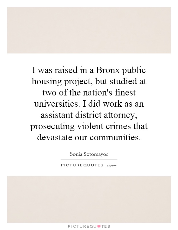 I was raised in a Bronx public housing project, but studied at two of the nation's finest universities. I did work as an assistant district attorney, prosecuting violent crimes that devastate our communities Picture Quote #1