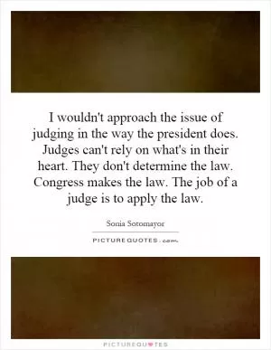 I wouldn't approach the issue of judging in the way the president does. Judges can't rely on what's in their heart. They don't determine the law. Congress makes the law. The job of a judge is to apply the law Picture Quote #1
