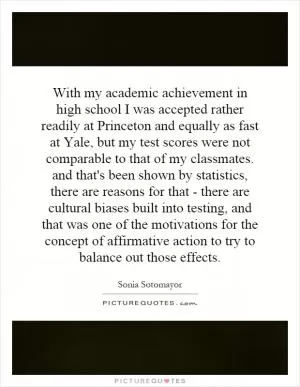 With my academic achievement in high school I was accepted rather readily at Princeton and equally as fast at Yale, but my test scores were not comparable to that of my classmates. and that's been shown by statistics, there are reasons for that - there are cultural biases built into testing, and that was one of the motivations for the concept of affirmative action to try to balance out those effects Picture Quote #1