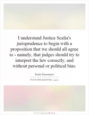 I understand Justice Scalia's jurisprudence to begin with a proposition that we should all agree to - namely, that judges should try to interpret the law correctly, and without personal or political bias Picture Quote #1