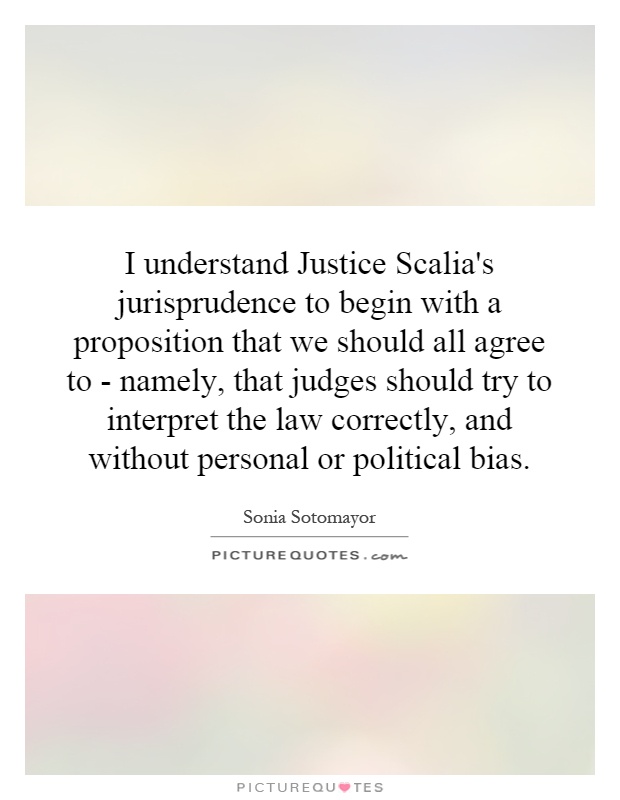 I understand Justice Scalia's jurisprudence to begin with a proposition that we should all agree to - namely, that judges should try to interpret the law correctly, and without personal or political bias Picture Quote #1