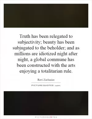 Truth has been relegated to subjectivity; beauty has been subjugated to the beholder; and as millions are idiotized night after night, a global commune has been constructed with the arts enjoying a totalitarian rule Picture Quote #1