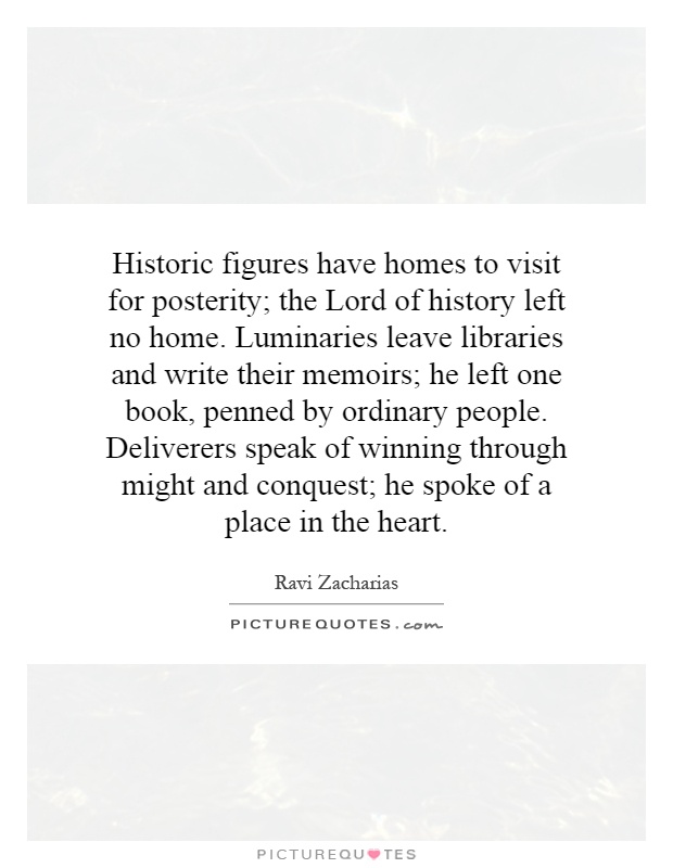 Historic figures have homes to visit for posterity; the Lord of history left no home. Luminaries leave libraries and write their memoirs; he left one book, penned by ordinary people. Deliverers speak of winning through might and conquest; he spoke of a place in the heart Picture Quote #1