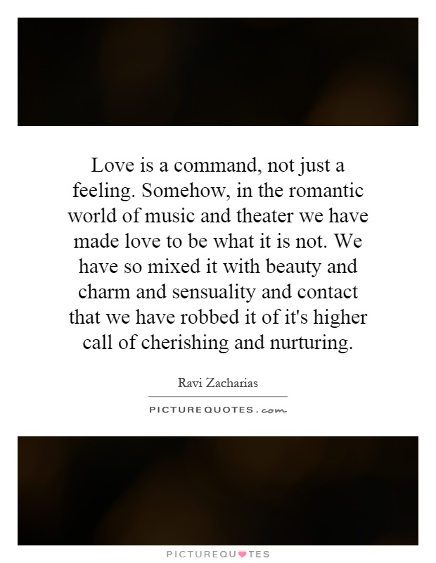 Love is a command, not just a feeling. Somehow, in the romantic world of music and theater we have made love to be what it is not. We have so mixed it with beauty and charm and sensuality and contact that we have robbed it of it's higher call of cherishing and nurturing Picture Quote #1