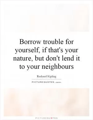 Borrow trouble for yourself, if that's your nature, but don't lend it to your neighbours Picture Quote #1