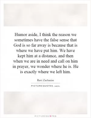Humor aside, I think the reason we sometimes have the false sense that God is so far away is because that is where we have put him. We have kept him at a distance, and then when we are in need and call on him in prayer, we wonder where he is. He is exactly where we left him Picture Quote #1