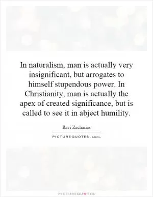 In naturalism, man is actually very insignificant, but arrogates to himself stupendous power. In Christianity, man is actually the apex of created significance, but is called to see it in abject humility Picture Quote #1