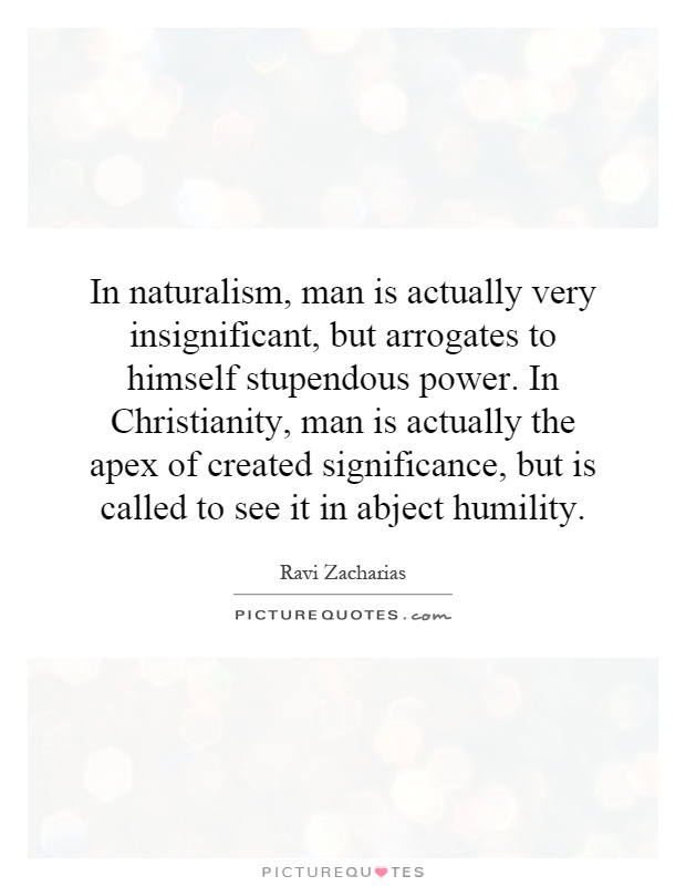 In naturalism, man is actually very insignificant, but arrogates to himself stupendous power. In Christianity, man is actually the apex of created significance, but is called to see it in abject humility Picture Quote #1
