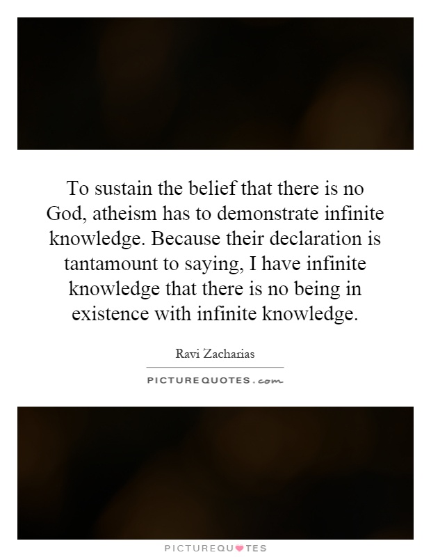 To sustain the belief that there is no God, atheism has to demonstrate infinite knowledge. Because their declaration is tantamount to saying, I have infinite knowledge that there is no being in existence with infinite knowledge Picture Quote #1