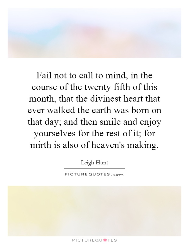 Fail not to call to mind, in the course of the twenty fifth of this month, that the divinest heart that ever walked the earth was born on that day; and then smile and enjoy yourselves for the rest of it; for mirth is also of heaven's making Picture Quote #1