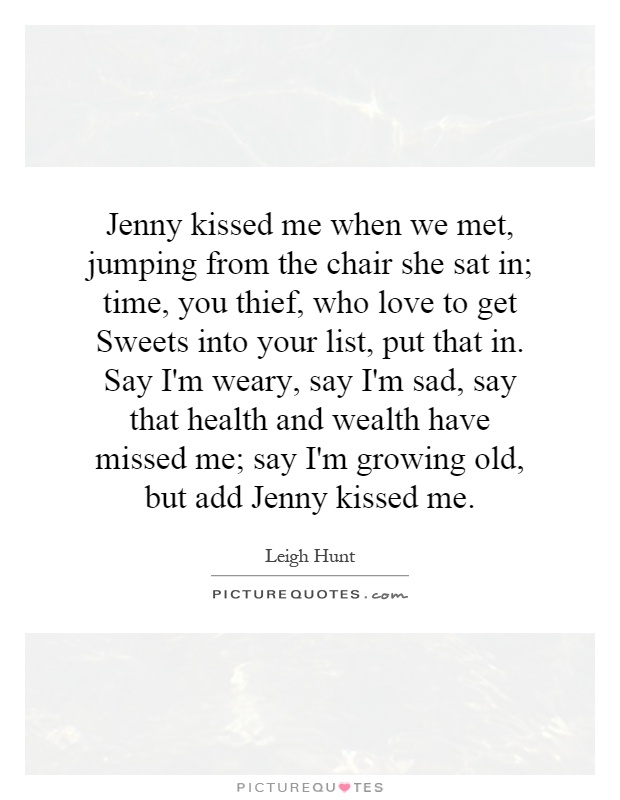 Jenny kissed me when we met, jumping from the chair she sat in; time, you thief, who love to get Sweets into your list, put that in. Say I'm weary, say I'm sad, say that health and wealth have missed me; say I'm growing old, but add Jenny kissed me Picture Quote #1