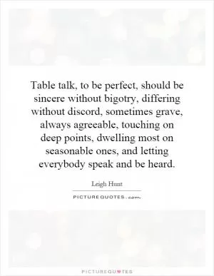 Table talk, to be perfect, should be sincere without bigotry, differing without discord, sometimes grave, always agreeable, touching on deep points, dwelling most on seasonable ones, and letting everybody speak and be heard Picture Quote #1