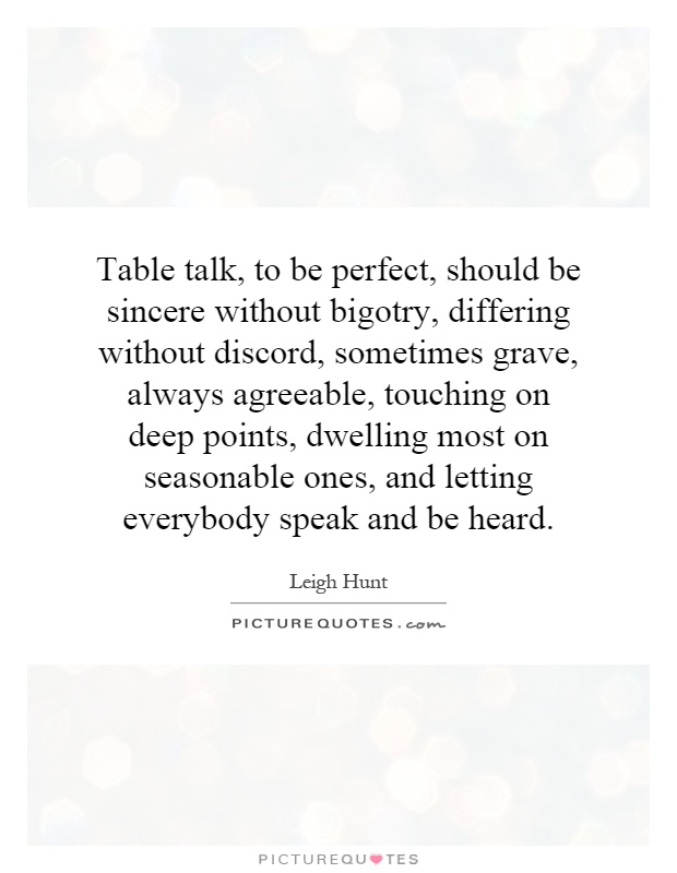 Table talk, to be perfect, should be sincere without bigotry, differing without discord, sometimes grave, always agreeable, touching on deep points, dwelling most on seasonable ones, and letting everybody speak and be heard Picture Quote #1