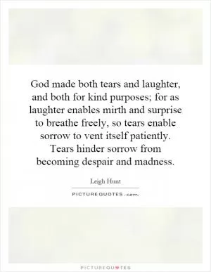 God made both tears and laughter, and both for kind purposes; for as laughter enables mirth and surprise to breathe freely, so tears enable sorrow to vent itself patiently. Tears hinder sorrow from becoming despair and madness Picture Quote #1