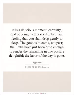 It is a delicious moment, certainly, that of being well nestled in bed, and feeling that you shall drop gently to sleep. The good is to come, not past; the limbs have just been tired enough to render the remaining in one posture delightful; the labor of the day is gone Picture Quote #1