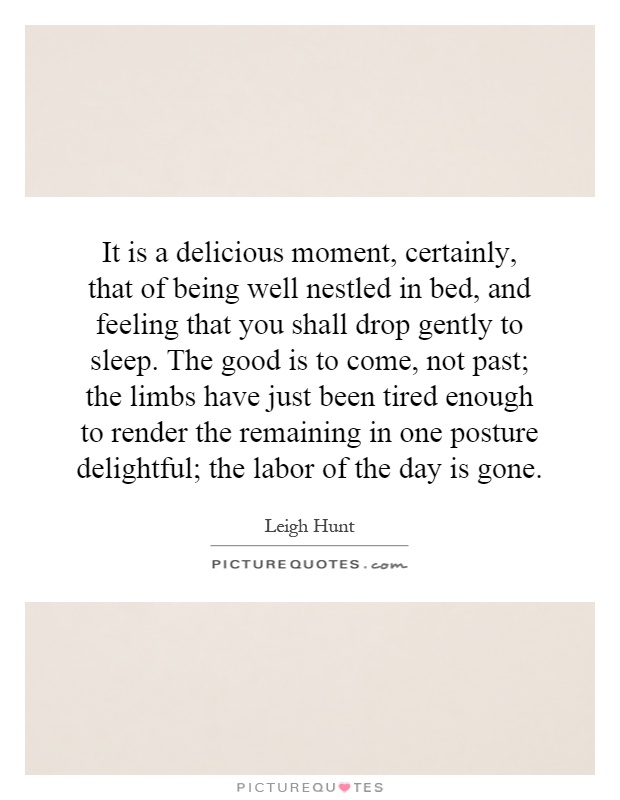 It is a delicious moment, certainly, that of being well nestled in bed, and feeling that you shall drop gently to sleep. The good is to come, not past; the limbs have just been tired enough to render the remaining in one posture delightful; the labor of the day is gone Picture Quote #1