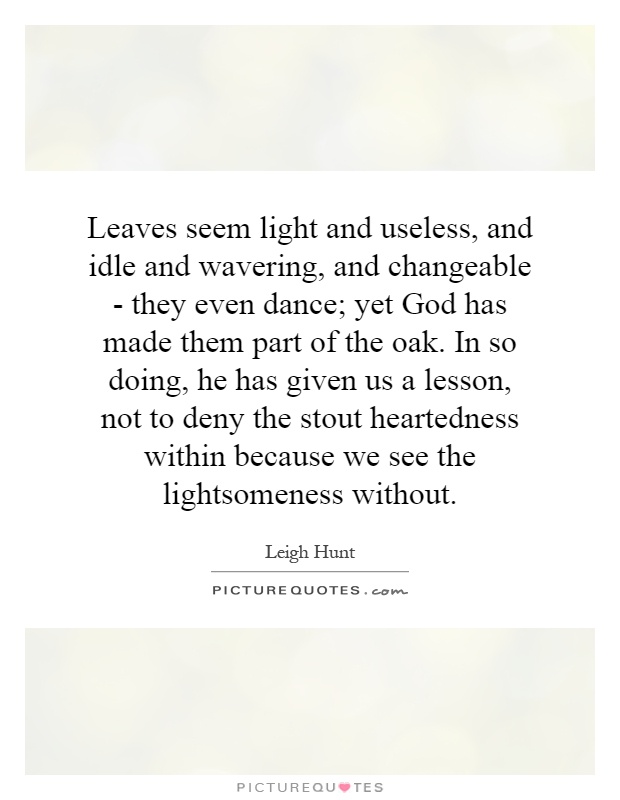 Leaves seem light and useless, and idle and wavering, and changeable - they even dance; yet God has made them part of the oak. In so doing, he has given us a lesson, not to deny the stout heartedness within because we see the lightsomeness without Picture Quote #1