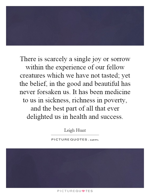 There is scarcely a single joy or sorrow within the experience of our fellow creatures which we have not tasted; yet the belief, in the good and beautiful has never forsaken us. It has been medicine to us in sickness, richness in poverty, and the best part of all that ever delighted us in health and success Picture Quote #1