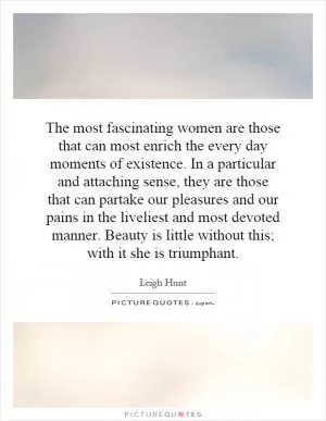 The most fascinating women are those that can most enrich the every day moments of existence. In a particular and attaching sense, they are those that can partake our pleasures and our pains in the liveliest and most devoted manner. Beauty is little without this; with it she is triumphant Picture Quote #1