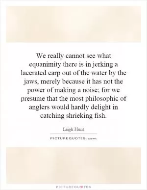 We really cannot see what equanimity there is in jerking a lacerated carp out of the water by the jaws, merely because it has not the power of making a noise; for we presume that the most philosophic of anglers would hardly delight in catching shrieking fish Picture Quote #1