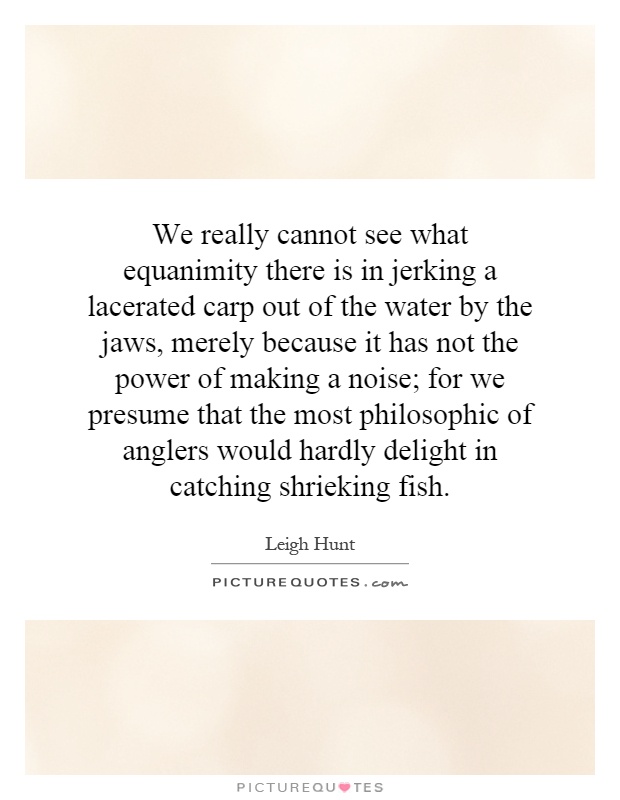 We really cannot see what equanimity there is in jerking a lacerated carp out of the water by the jaws, merely because it has not the power of making a noise; for we presume that the most philosophic of anglers would hardly delight in catching shrieking fish Picture Quote #1