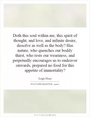 Doth this soul within me, this spirit of thought, and love, and infinite desire, dissolve as well as the body? Has nature, who quenches our bodily thirst, who rests our weariness, and perpetually encourages us to endeavor onwards, prepared no food for this appetite of immortality? Picture Quote #1