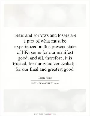 Tears and sorrows and losses are a part of what must be experienced in this present state of life: some for our manifest good, and ail, therefore, it is trusted, for our good concealed; - for our final and greatest good Picture Quote #1
