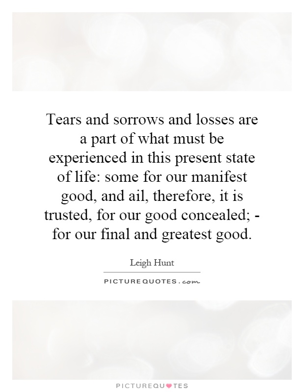 Tears and sorrows and losses are a part of what must be experienced in this present state of life: some for our manifest good, and ail, therefore, it is trusted, for our good concealed; - for our final and greatest good Picture Quote #1
