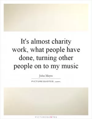 It's almost charity work, what people have done, turning other people on to my music Picture Quote #1